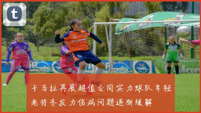 卡马拉再展超值合同实力球队年轻老将齐发力伤病问题逐渐缓解