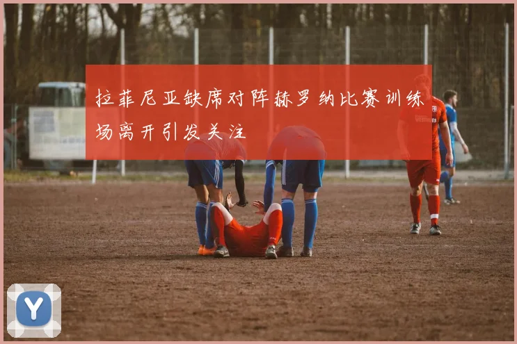 拉菲尼亚缺席对阵赫罗纳比赛训练场离开引发关注