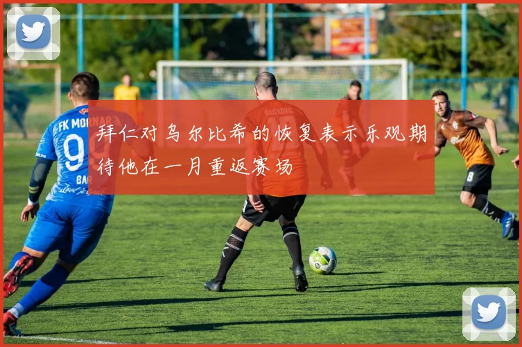 拜仁对乌尔比希的恢复表示乐观期待他在一月重返赛场