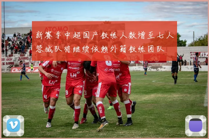 新赛季中超国产教练人数增至七人蓉城队将继续依赖外籍教练团队