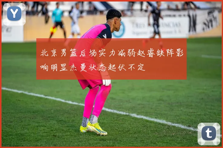 北京男篮后场实力减弱赵睿缺阵影响明显杰曼状态起伏不定