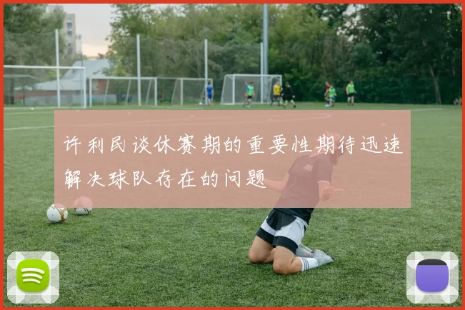 许利民谈休赛期的重要性期待迅速解决球队存在的问题