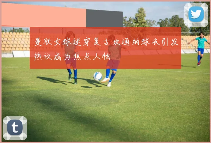 曼联女球迷穿复古坎通纳球衣引发热议成为焦点人物