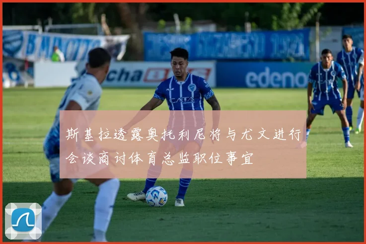 斯基拉透露奥托利尼将与尤文进行会谈商讨体育总监职位事宜