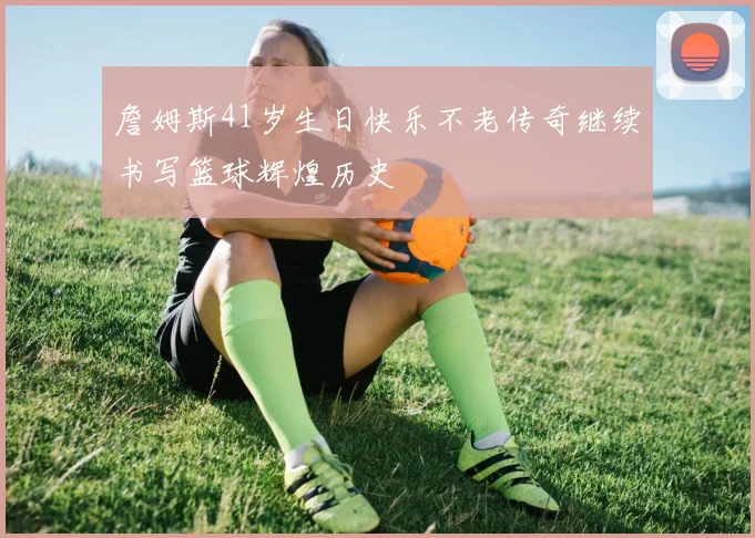 詹姆斯41岁生日快乐不老传奇继续书写篮球辉煌历史