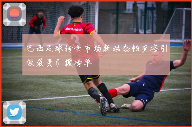 巴西足球转会市场新动态帕奎塔引领最贵引援榜单