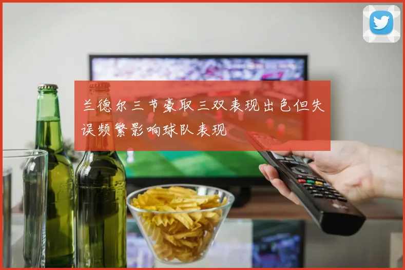 兰德尔三节豪取三双表现出色但失误频繁影响球队表现