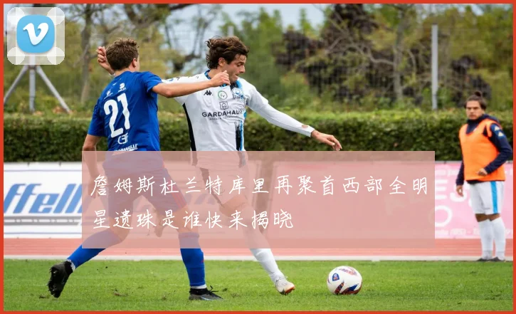 詹姆斯杜兰特库里再聚首西部全明星遗珠是谁快来揭晓