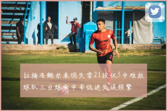 拉梅洛鲍尔表现失常21投仅5中难救球队三分球命中率低迷失误频繁
