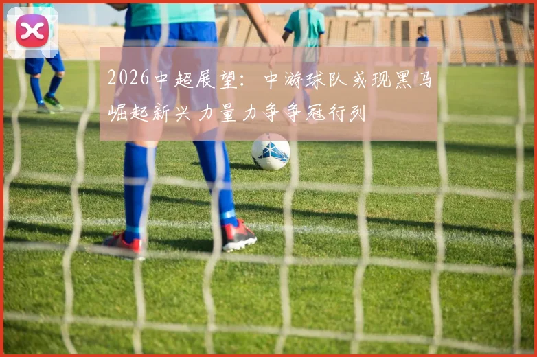 2026中超展望：中游球队或现黑马崛起新兴力量力争争冠行列