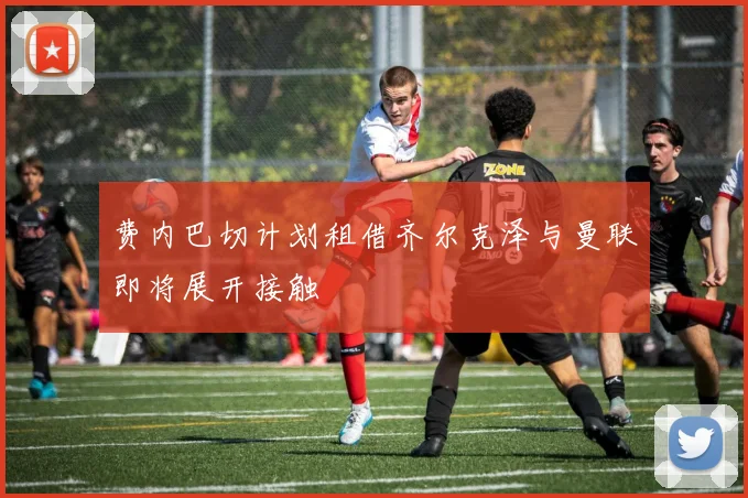 费内巴切计划租借齐尔克泽与曼联即将展开接触