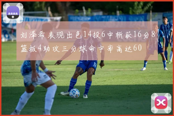 刘泽希表现出色14投6中斩获16分8篮板4助攻三分球命中率高达60