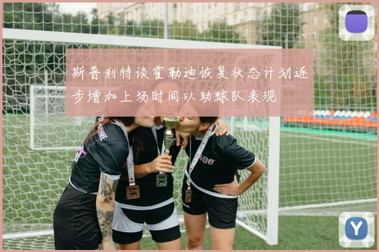 斯普利特谈霍勒迪恢复状态计划逐步增加上场时间以助球队表现
