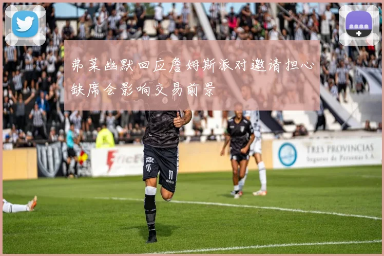 弗莱幽默回应詹姆斯派对邀请担心缺席会影响交易前景