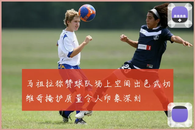 马祖拉称赞球队场上空间出色武切维奇掩护质量令人印象深刻
