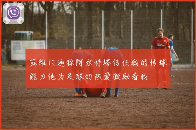 苏维门迪称阿尔特塔信任我的传球能力他为足球的热爱激励着我