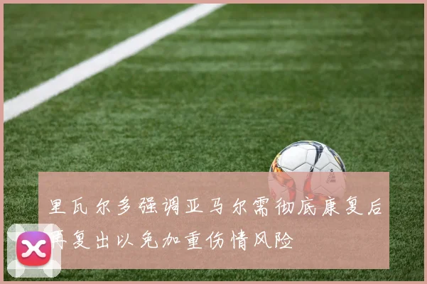 里瓦尔多强调亚马尔需彻底康复后再复出以免加重伤情风险