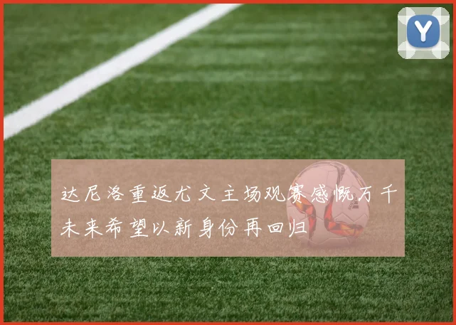 达尼洛重返尤文主场观赛感慨万千未来希望以新身份再回归