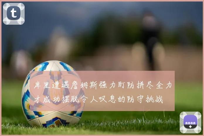 库里遭遇詹姆斯强力盯防拼尽全力才成功摆脱令人叹息的防守挑战
