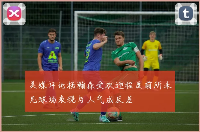 美媒评论杨瀚森受欢迎程度前所未见球场表现与人气成反差