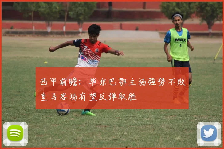西甲前瞻：毕尔巴鄂主场强势不败皇马客场有望反弹取胜