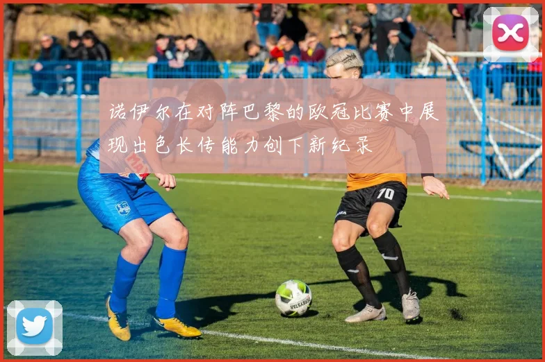 诺伊尔在对阵巴黎的欧冠比赛中展现出色长传能力创下新纪录