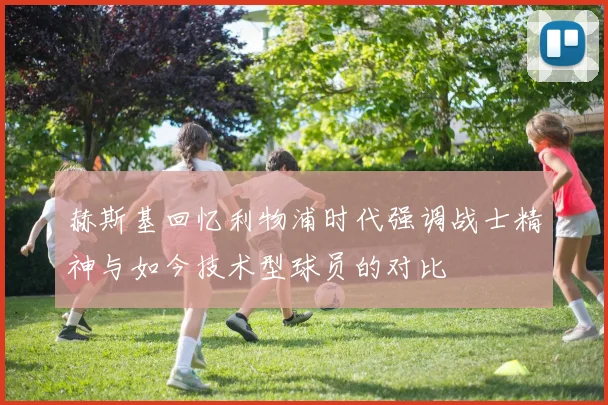 赫斯基回忆利物浦时代强调战士精神与如今技术型球员的对比