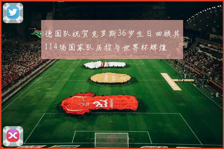 德国队祝贺克罗斯36岁生日回顾其114场国家队历程与世界杯辉煌