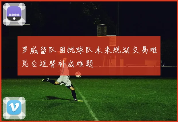 罗威留队困扰球队未来规划交易难觅合适替补成难题