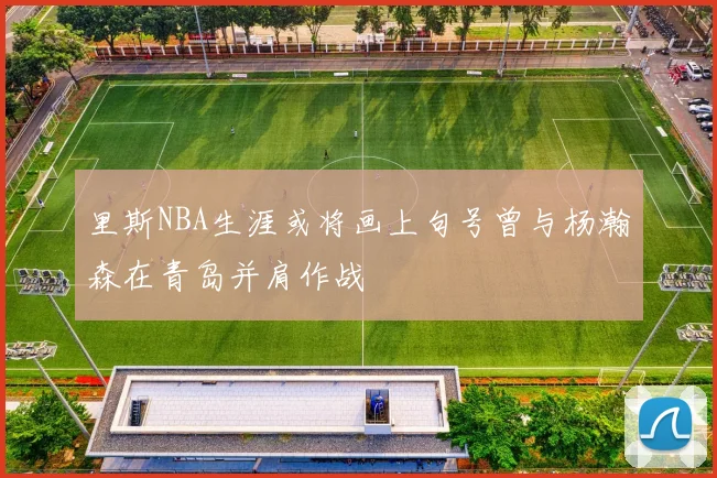 里斯NBA生涯或将画上句号曾与杨瀚森在青岛并肩作战