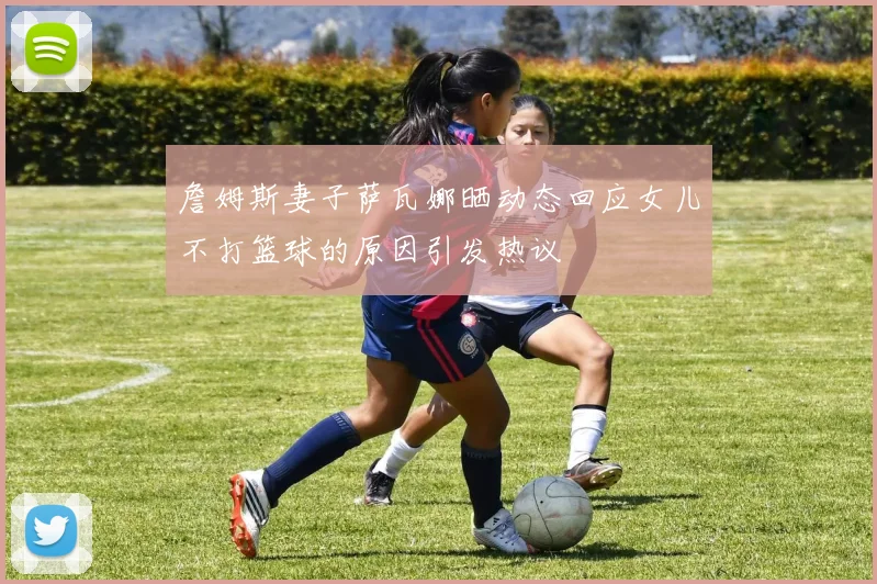 詹姆斯妻子萨瓦娜晒动态回应女儿不打篮球的原因引发热议