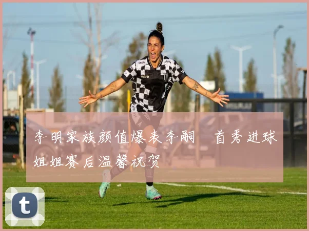 李明家族颜值爆表李嗣镕首秀进球姐姐赛后温馨祝贺