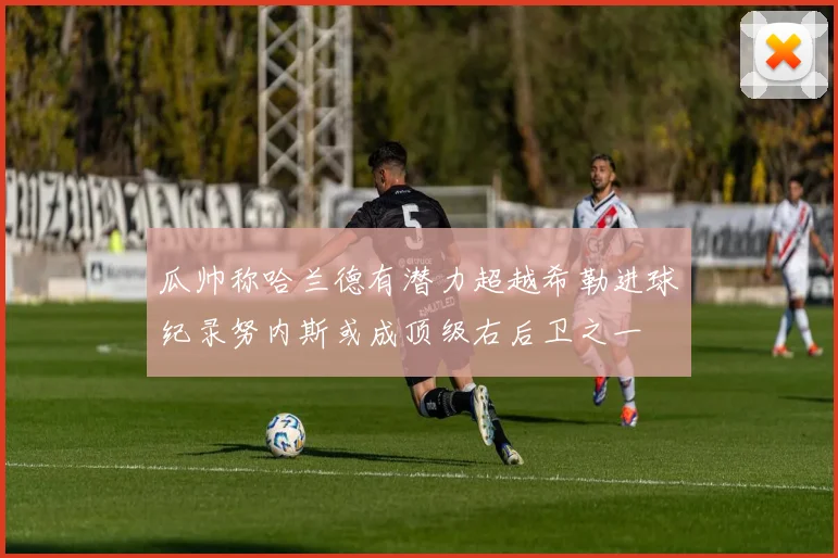 瓜帅称哈兰德有潜力超越希勒进球纪录努内斯或成顶级右后卫之一