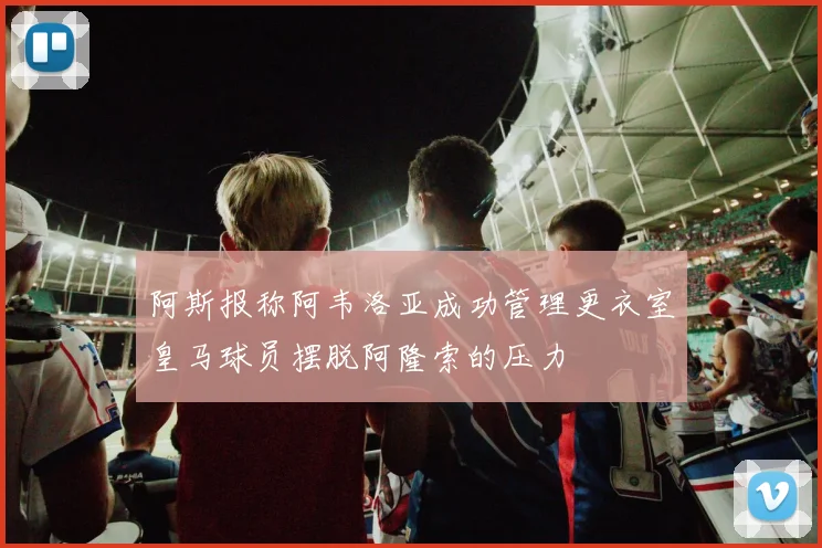 阿斯报称阿韦洛亚成功管理更衣室皇马球员摆脱阿隆索的压力