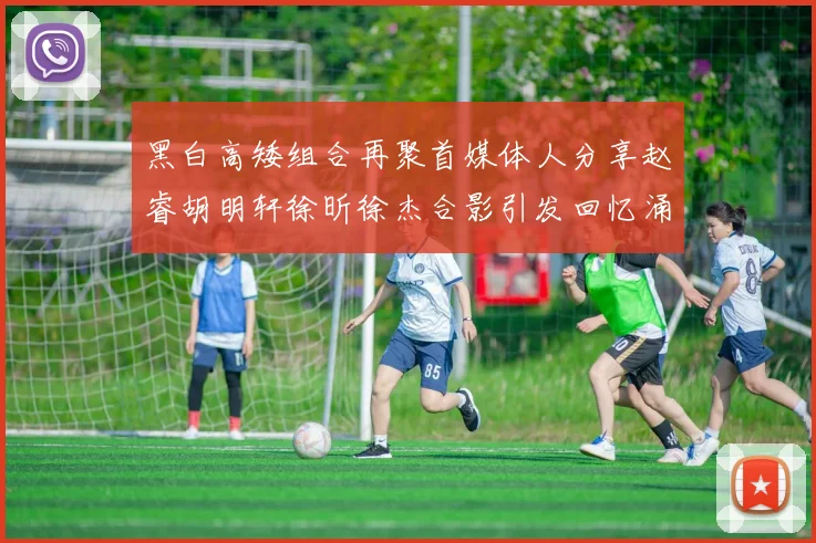 黑白高矮组合再聚首媒体人分享赵睿胡明轩徐昕徐杰合影引发回忆涌现