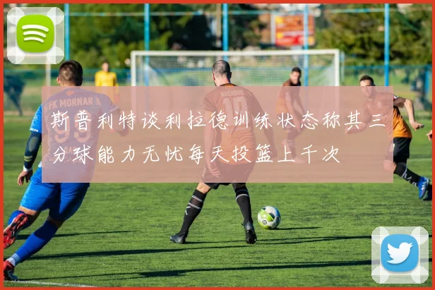 斯普利特谈利拉德训练状态称其三分球能力无忧每天投篮上千次