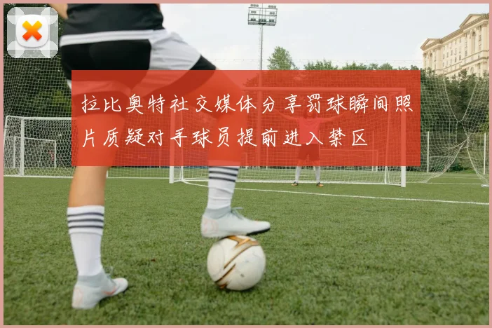 拉比奥特社交媒体分享罚球瞬间照片质疑对手球员提前进入禁区