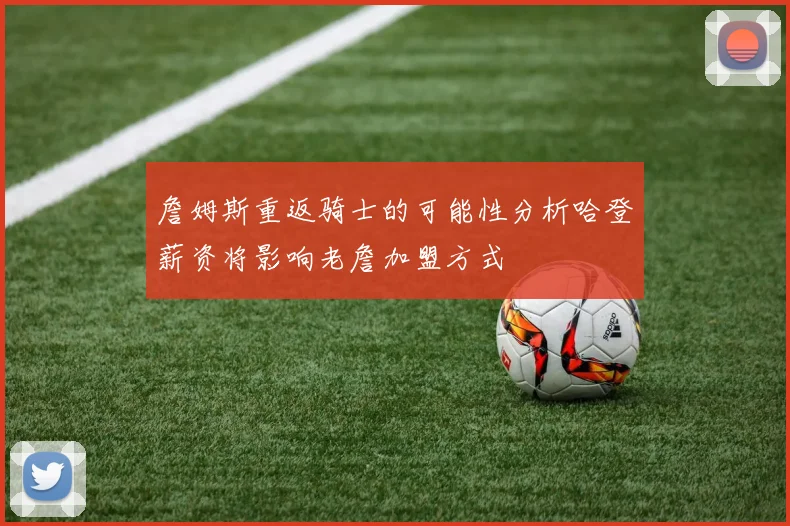 詹姆斯重返骑士的可能性分析哈登薪资将影响老詹加盟方式