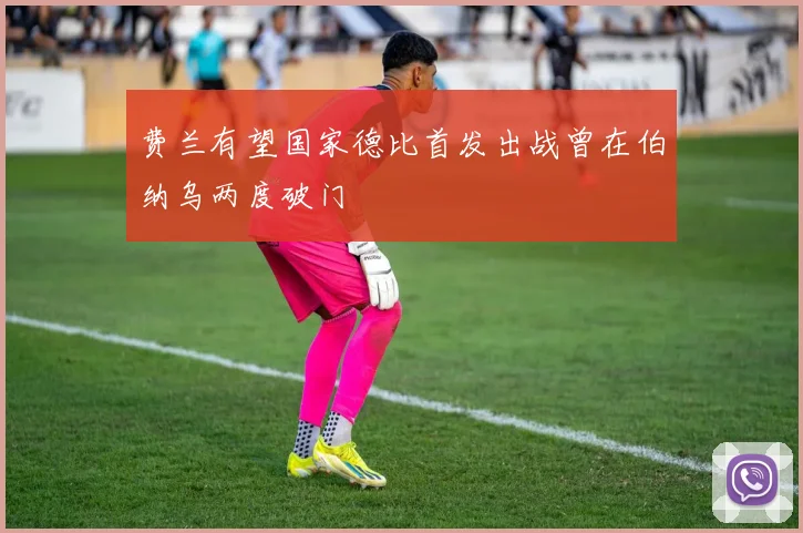 费兰有望国家德比首发出战曾在伯纳乌两度破门