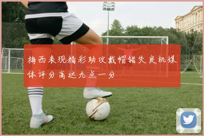 梅西表现精彩助攻戴帽错失良机媒体评分高达九点一分