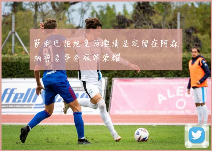 萨利巴拒绝皇马邀请坚定留在阿森纳誓言争夺冠军荣耀