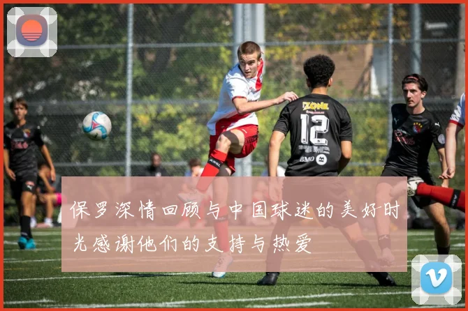 保罗深情回顾与中国球迷的美好时光感谢他们的支持与热爱